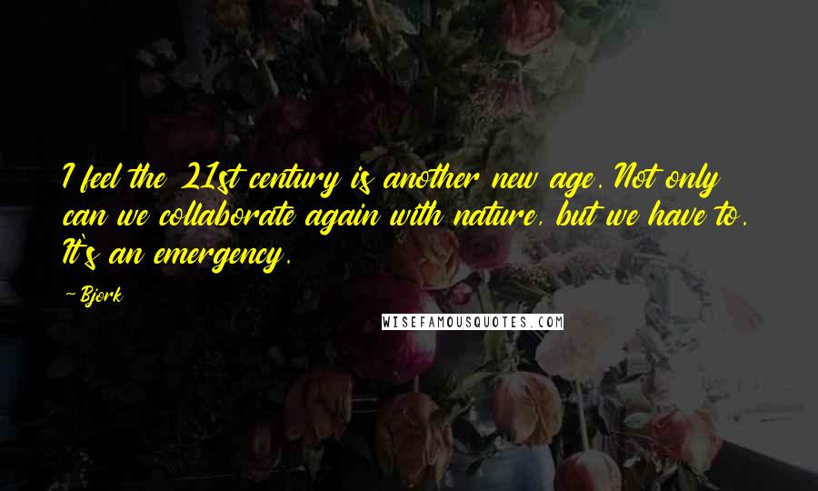 Bjork Quotes: I feel the 21st century is another new age. Not only can we collaborate again with nature, but we have to. It's an emergency.