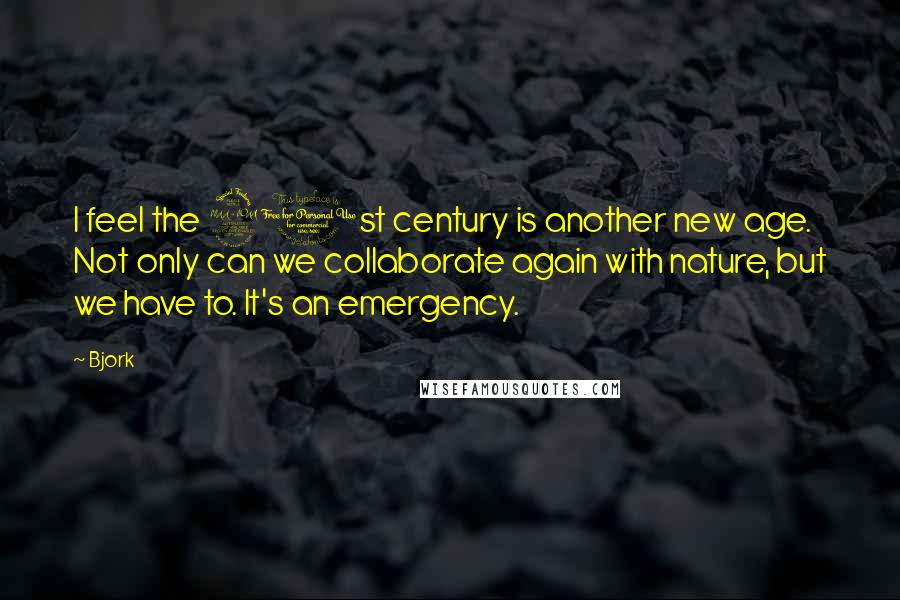 Bjork Quotes: I feel the 21st century is another new age. Not only can we collaborate again with nature, but we have to. It's an emergency.