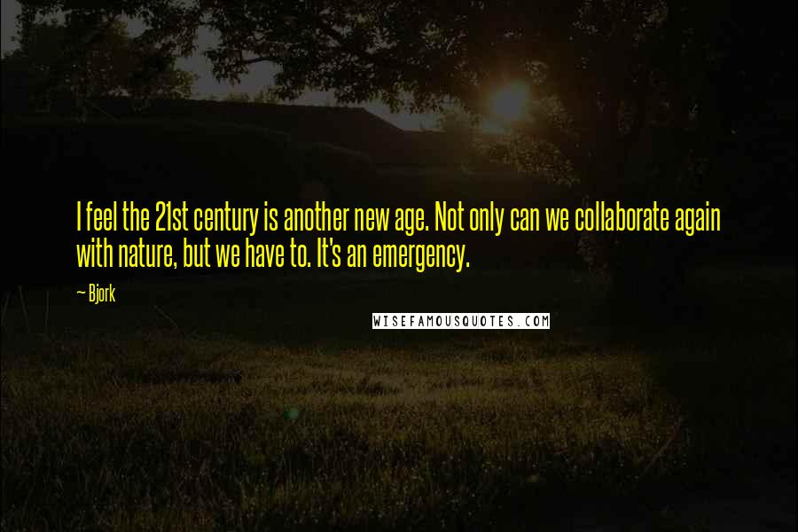 Bjork Quotes: I feel the 21st century is another new age. Not only can we collaborate again with nature, but we have to. It's an emergency.