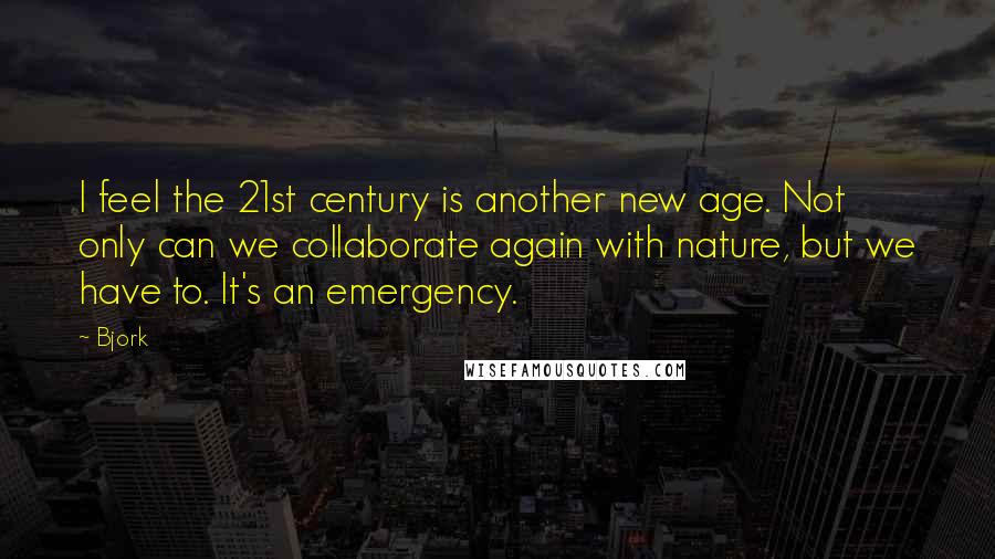 Bjork Quotes: I feel the 21st century is another new age. Not only can we collaborate again with nature, but we have to. It's an emergency.