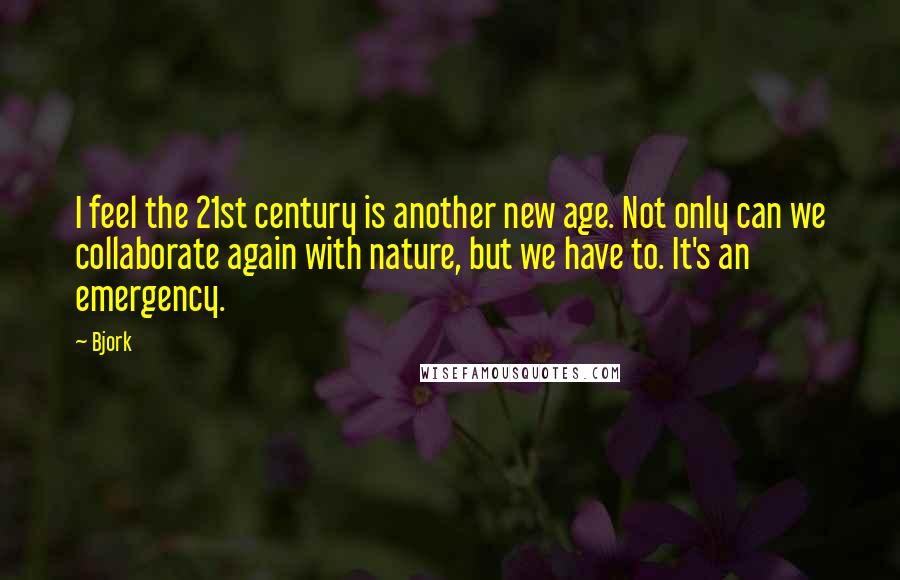 Bjork Quotes: I feel the 21st century is another new age. Not only can we collaborate again with nature, but we have to. It's an emergency.