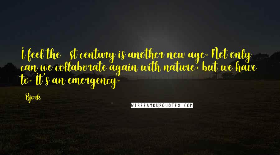 Bjork Quotes: I feel the 21st century is another new age. Not only can we collaborate again with nature, but we have to. It's an emergency.