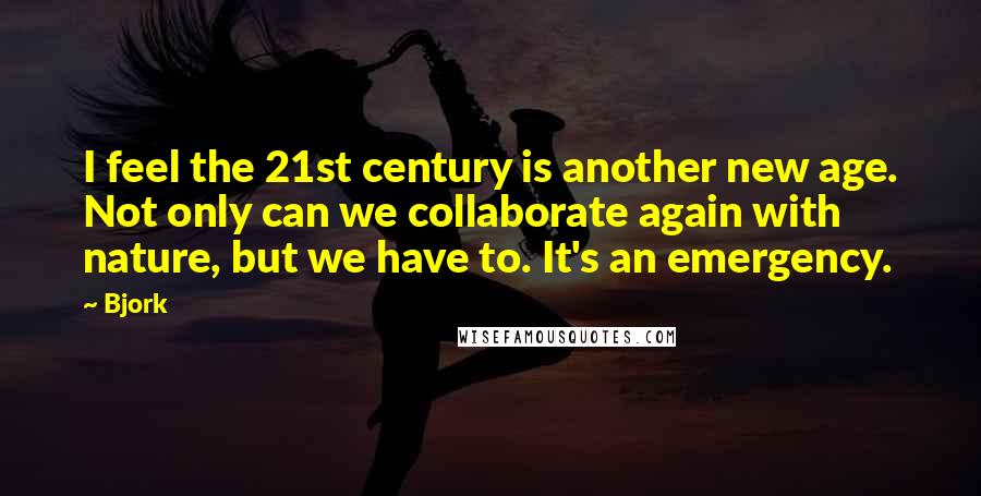 Bjork Quotes: I feel the 21st century is another new age. Not only can we collaborate again with nature, but we have to. It's an emergency.