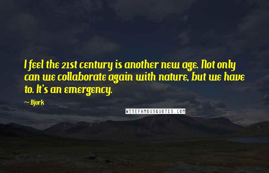 Bjork Quotes: I feel the 21st century is another new age. Not only can we collaborate again with nature, but we have to. It's an emergency.