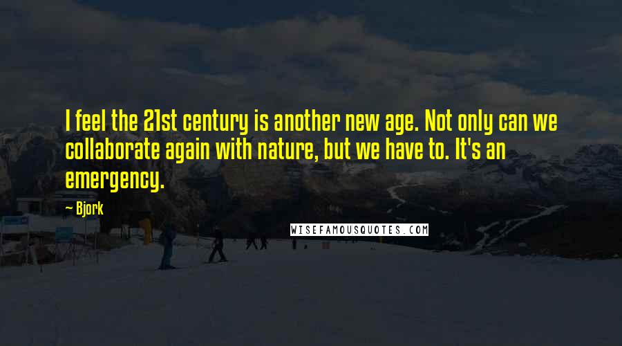 Bjork Quotes: I feel the 21st century is another new age. Not only can we collaborate again with nature, but we have to. It's an emergency.