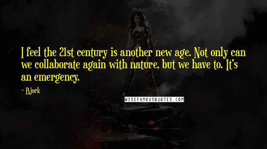Bjork Quotes: I feel the 21st century is another new age. Not only can we collaborate again with nature, but we have to. It's an emergency.