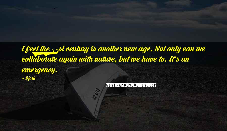 Bjork Quotes: I feel the 21st century is another new age. Not only can we collaborate again with nature, but we have to. It's an emergency.