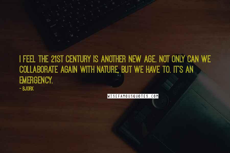 Bjork Quotes: I feel the 21st century is another new age. Not only can we collaborate again with nature, but we have to. It's an emergency.