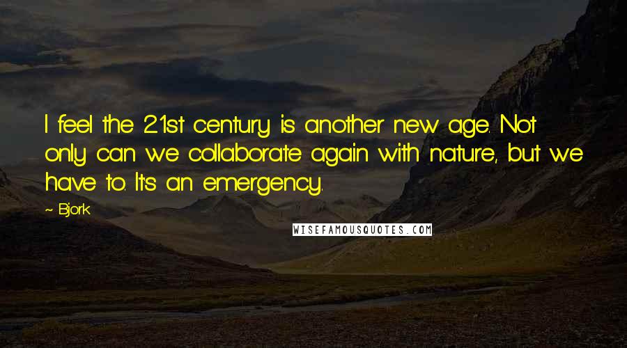 Bjork Quotes: I feel the 21st century is another new age. Not only can we collaborate again with nature, but we have to. It's an emergency.