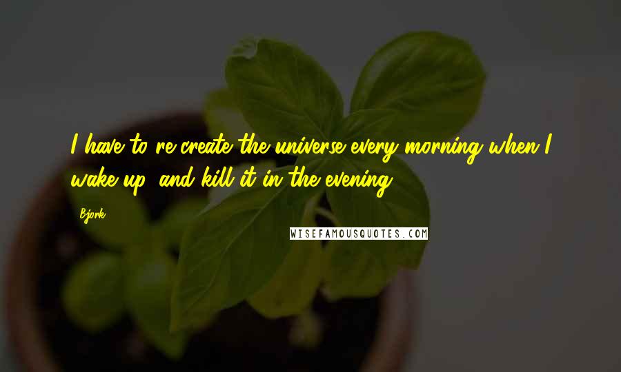 Bjork Quotes: I have to re-create the universe every morning when I wake up, and kill it in the evening.