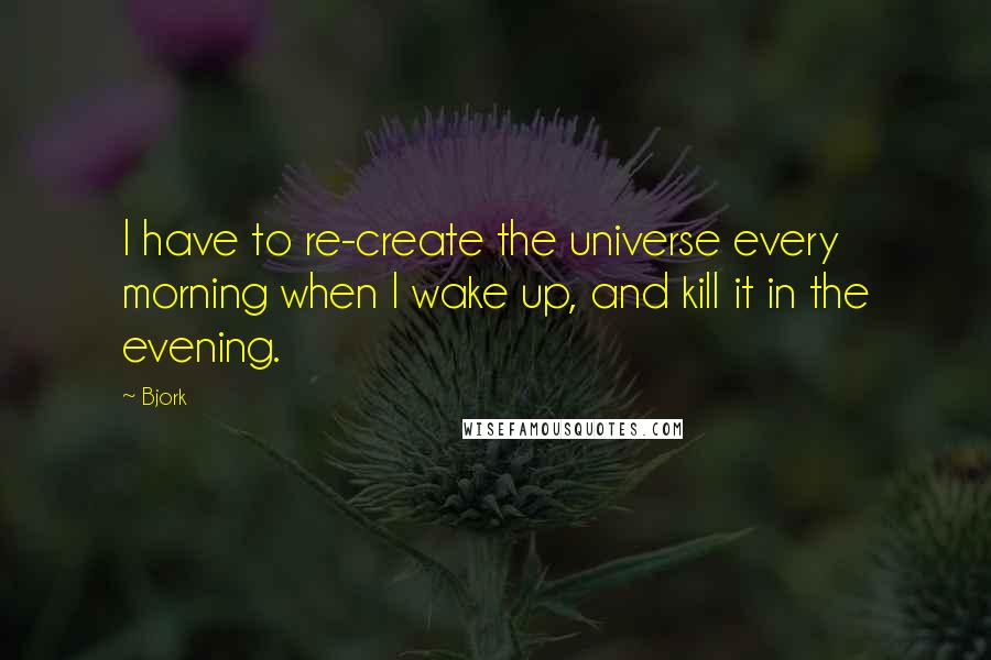 Bjork Quotes: I have to re-create the universe every morning when I wake up, and kill it in the evening.