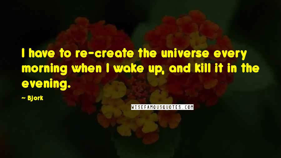 Bjork Quotes: I have to re-create the universe every morning when I wake up, and kill it in the evening.