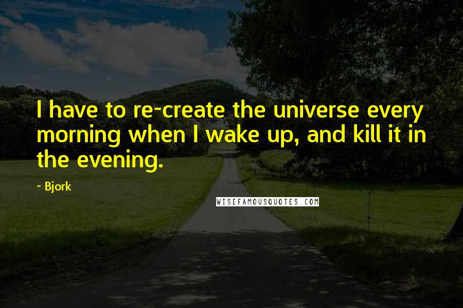 Bjork Quotes: I have to re-create the universe every morning when I wake up, and kill it in the evening.