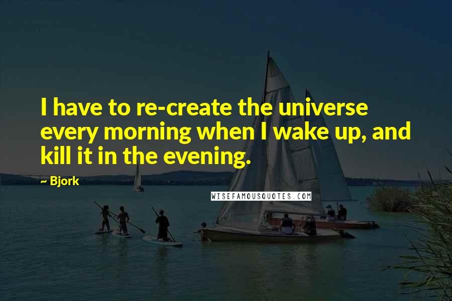 Bjork Quotes: I have to re-create the universe every morning when I wake up, and kill it in the evening.