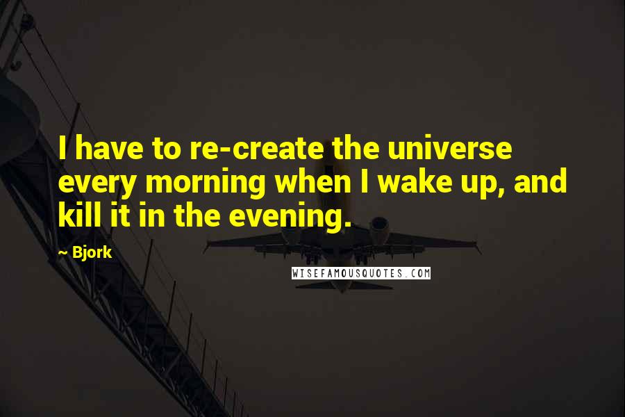 Bjork Quotes: I have to re-create the universe every morning when I wake up, and kill it in the evening.