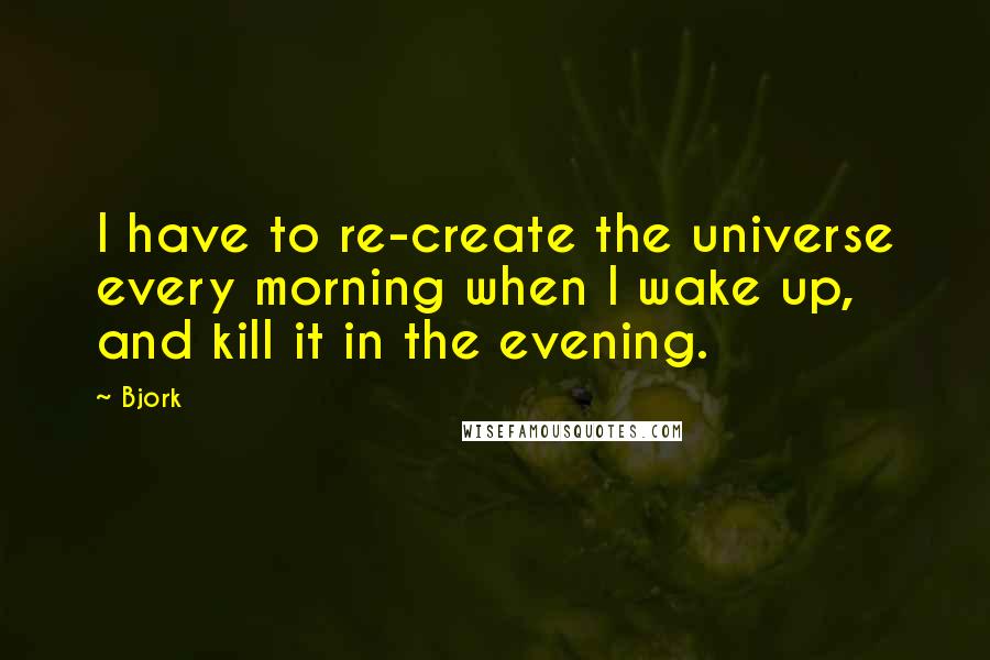 Bjork Quotes: I have to re-create the universe every morning when I wake up, and kill it in the evening.