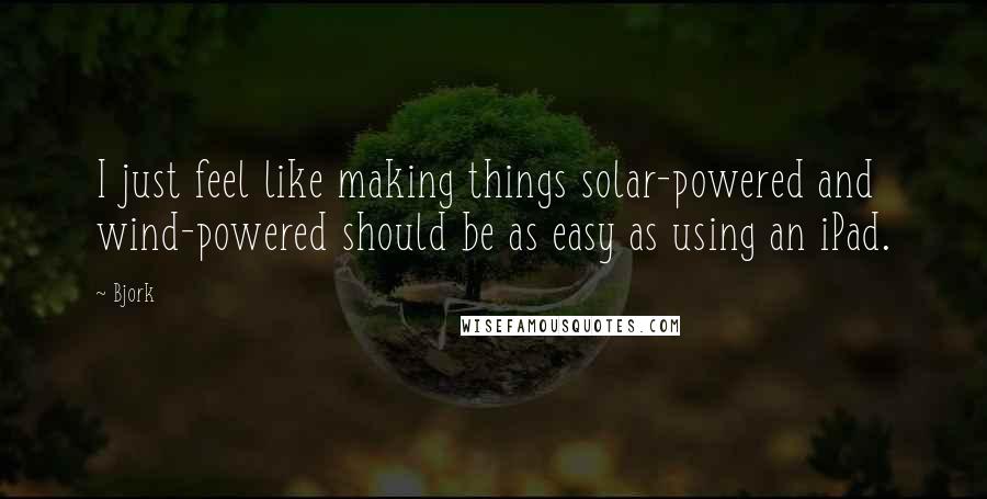 Bjork Quotes: I just feel like making things solar-powered and wind-powered should be as easy as using an iPad.