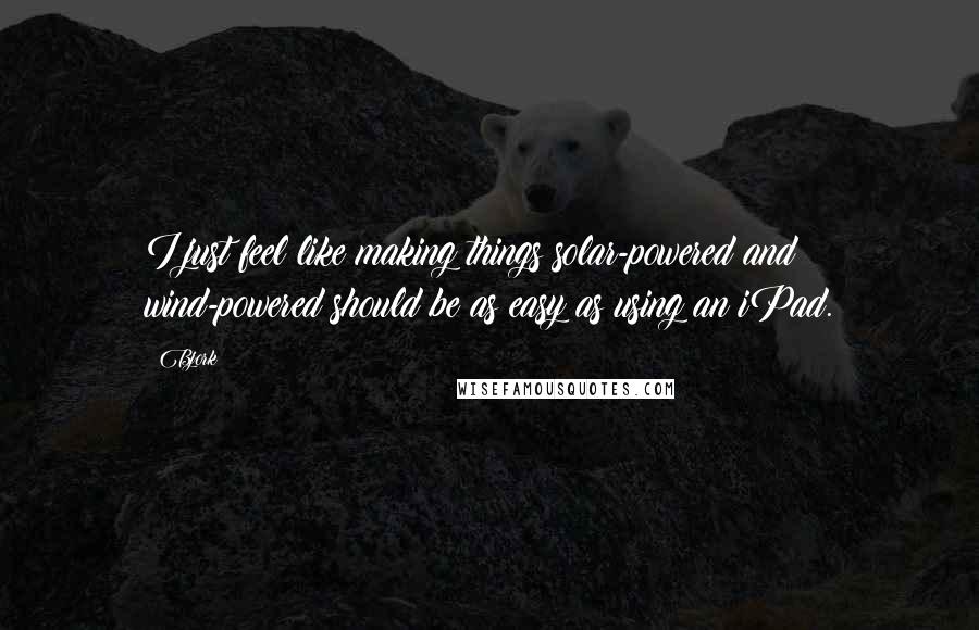 Bjork Quotes: I just feel like making things solar-powered and wind-powered should be as easy as using an iPad.