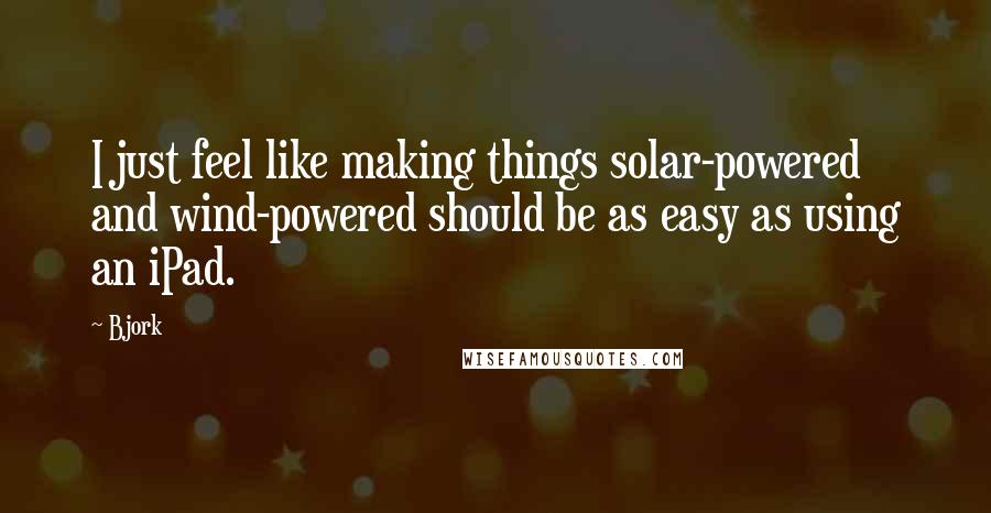 Bjork Quotes: I just feel like making things solar-powered and wind-powered should be as easy as using an iPad.