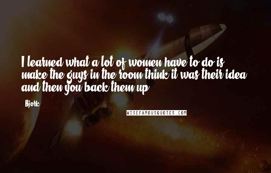 Bjork Quotes: I learned what a lot of women have to do is make the guys in the room think it was their idea, and then you back them up.
