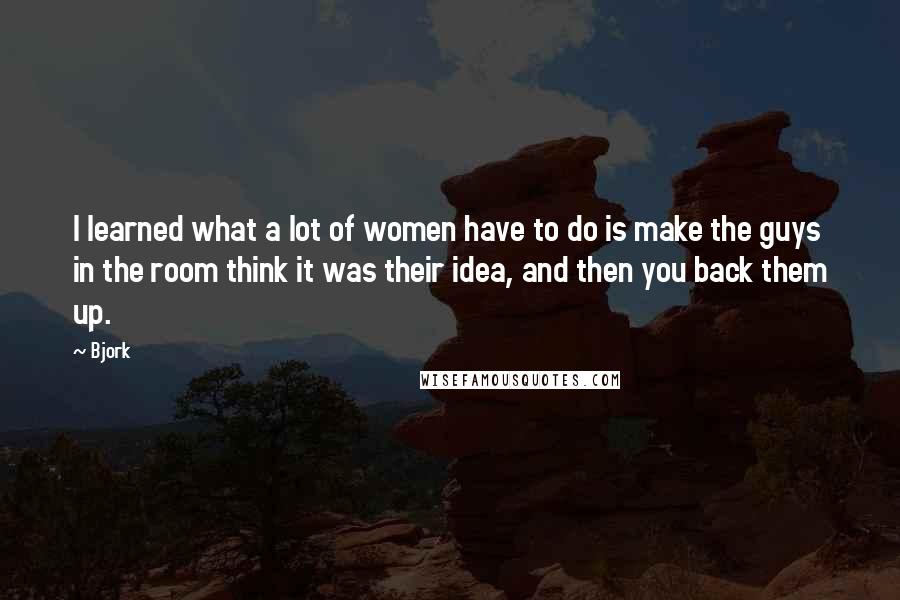 Bjork Quotes: I learned what a lot of women have to do is make the guys in the room think it was their idea, and then you back them up.