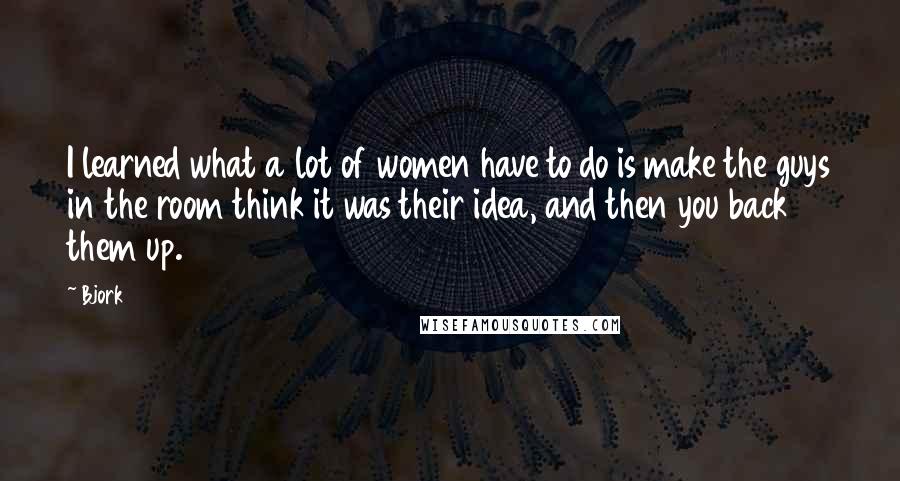 Bjork Quotes: I learned what a lot of women have to do is make the guys in the room think it was their idea, and then you back them up.