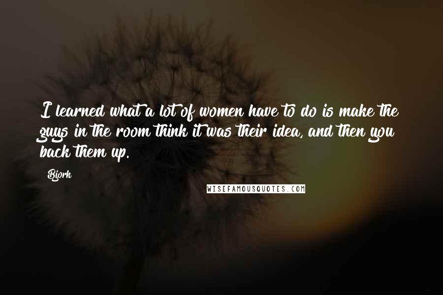 Bjork Quotes: I learned what a lot of women have to do is make the guys in the room think it was their idea, and then you back them up.