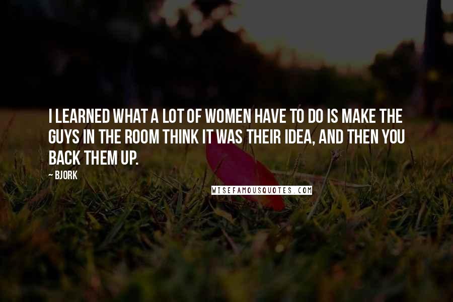 Bjork Quotes: I learned what a lot of women have to do is make the guys in the room think it was their idea, and then you back them up.