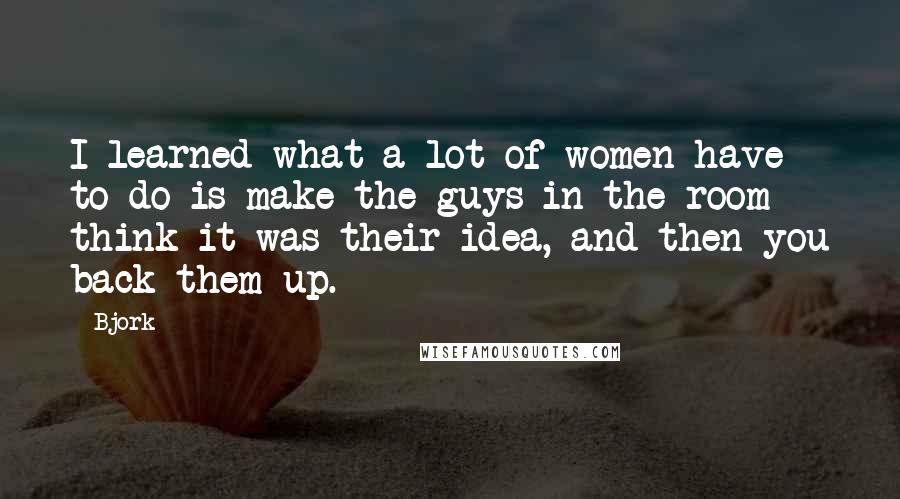 Bjork Quotes: I learned what a lot of women have to do is make the guys in the room think it was their idea, and then you back them up.