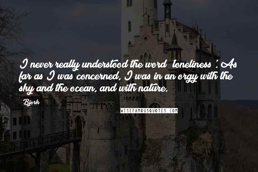 Bjork Quotes: I never really understood the word 'loneliness'. As far as I was concerned, I was in an orgy with the sky and the ocean, and with nature.