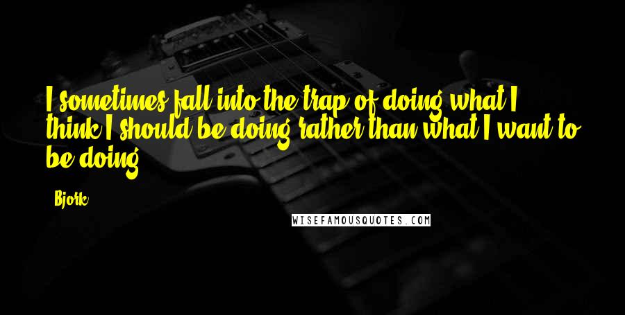 Bjork Quotes: I sometimes fall into the trap of doing what I think I should be doing rather than what I want to be doing.