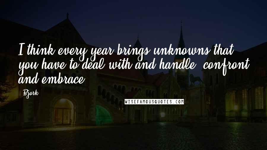 Bjork Quotes: I think every year brings unknowns that you have to deal with and handle, confront and embrace.