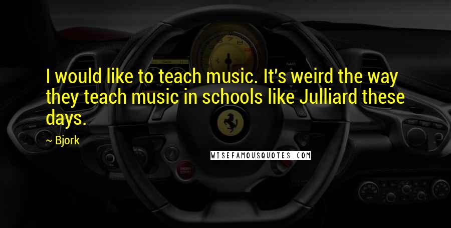 Bjork Quotes: I would like to teach music. It's weird the way they teach music in schools like Julliard these days.