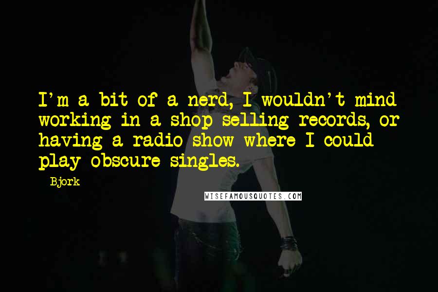Bjork Quotes: I'm a bit of a nerd, I wouldn't mind working in a shop selling records, or having a radio show where I could play obscure singles.