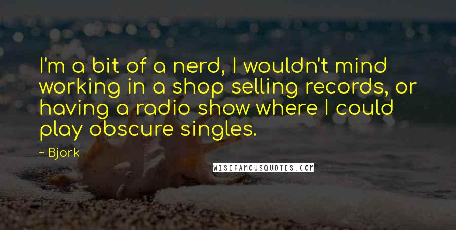 Bjork Quotes: I'm a bit of a nerd, I wouldn't mind working in a shop selling records, or having a radio show where I could play obscure singles.