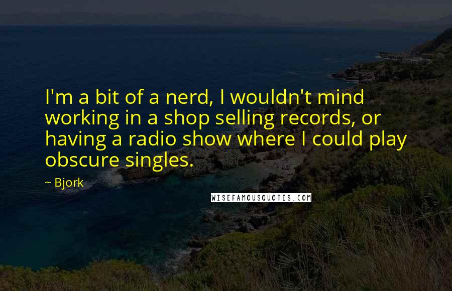 Bjork Quotes: I'm a bit of a nerd, I wouldn't mind working in a shop selling records, or having a radio show where I could play obscure singles.