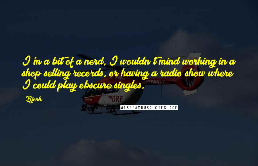 Bjork Quotes: I'm a bit of a nerd, I wouldn't mind working in a shop selling records, or having a radio show where I could play obscure singles.