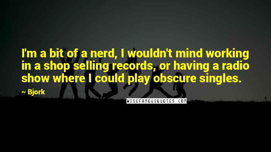 Bjork Quotes: I'm a bit of a nerd, I wouldn't mind working in a shop selling records, or having a radio show where I could play obscure singles.