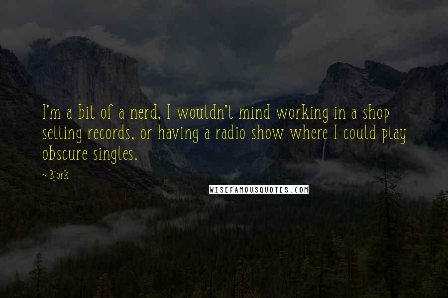 Bjork Quotes: I'm a bit of a nerd, I wouldn't mind working in a shop selling records, or having a radio show where I could play obscure singles.