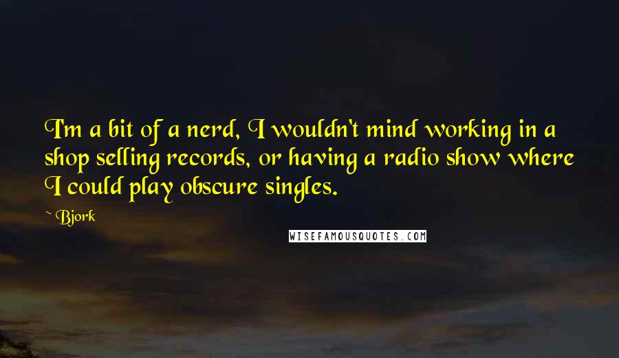 Bjork Quotes: I'm a bit of a nerd, I wouldn't mind working in a shop selling records, or having a radio show where I could play obscure singles.