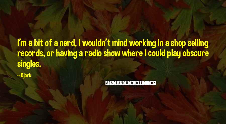 Bjork Quotes: I'm a bit of a nerd, I wouldn't mind working in a shop selling records, or having a radio show where I could play obscure singles.