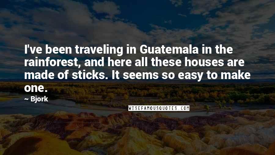 Bjork Quotes: I've been traveling in Guatemala in the rainforest, and here all these houses are made of sticks. It seems so easy to make one.