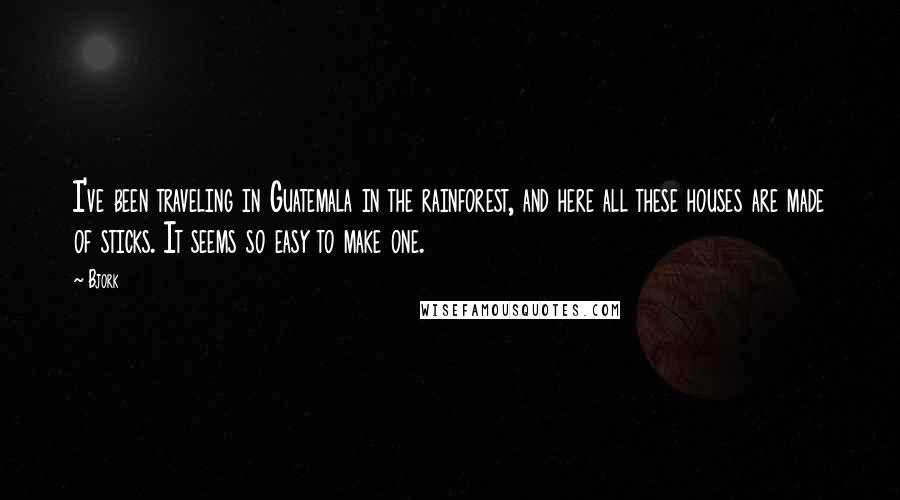 Bjork Quotes: I've been traveling in Guatemala in the rainforest, and here all these houses are made of sticks. It seems so easy to make one.
