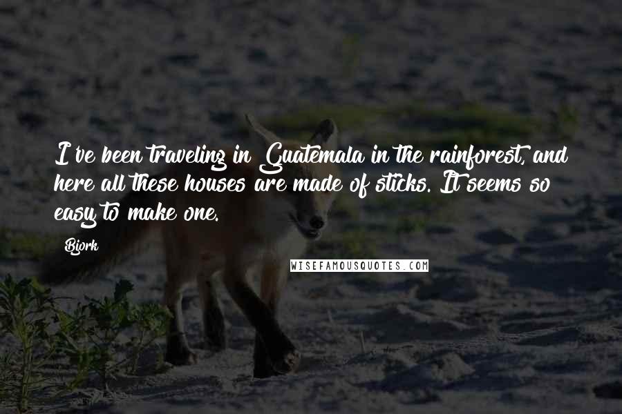 Bjork Quotes: I've been traveling in Guatemala in the rainforest, and here all these houses are made of sticks. It seems so easy to make one.