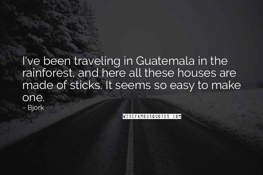 Bjork Quotes: I've been traveling in Guatemala in the rainforest, and here all these houses are made of sticks. It seems so easy to make one.