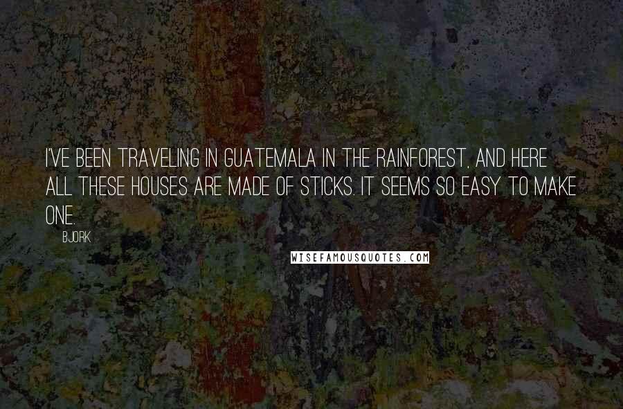 Bjork Quotes: I've been traveling in Guatemala in the rainforest, and here all these houses are made of sticks. It seems so easy to make one.