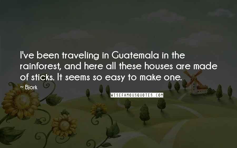 Bjork Quotes: I've been traveling in Guatemala in the rainforest, and here all these houses are made of sticks. It seems so easy to make one.