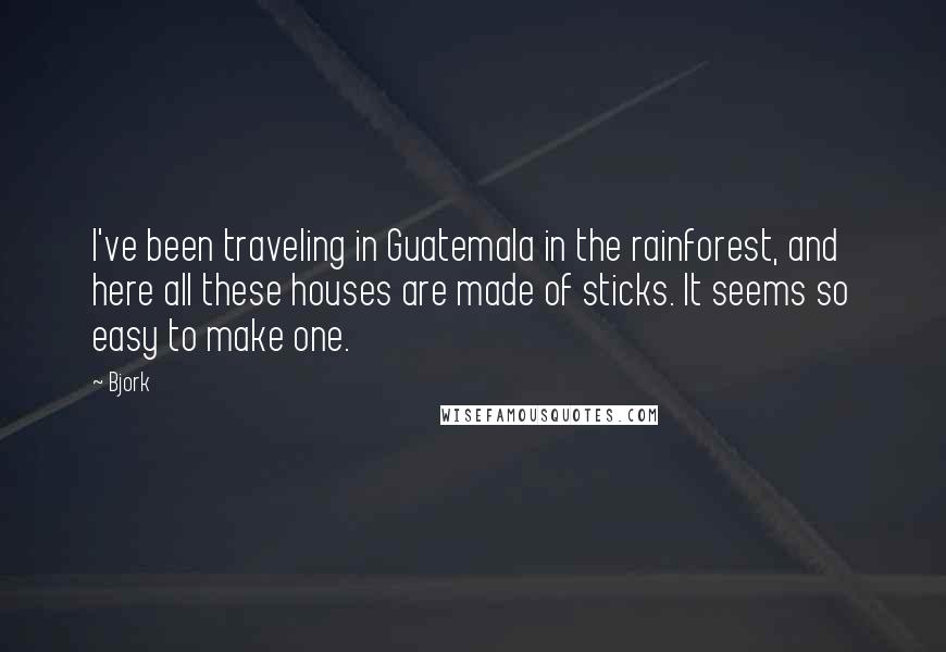 Bjork Quotes: I've been traveling in Guatemala in the rainforest, and here all these houses are made of sticks. It seems so easy to make one.