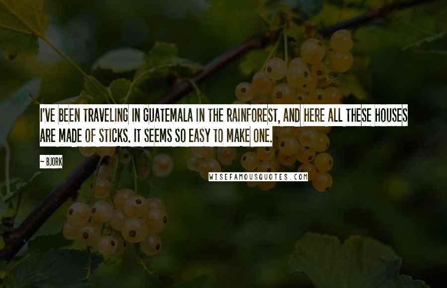 Bjork Quotes: I've been traveling in Guatemala in the rainforest, and here all these houses are made of sticks. It seems so easy to make one.