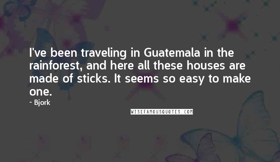 Bjork Quotes: I've been traveling in Guatemala in the rainforest, and here all these houses are made of sticks. It seems so easy to make one.